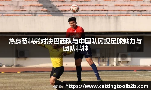热身赛精彩对决巴西队与中国队展现足球魅力与团队精神